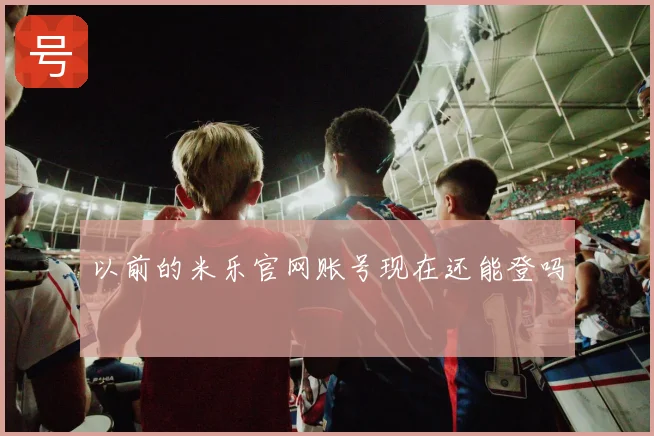 以前的米乐官网账号现在还能登吗